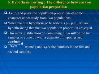 6. Hypothesis Testing : The difference between two
               population proportion
 Let p1 and p2 are the population proportions of some
  character under study from two populations.
 When the null hypothesis to be tested is p1 – p2=0, we are
  hypothesizing that the two population proportion are equal.
 This is the justification of combining the result of the two
  samples to come up with a estimate of hypothesized
  common
     n1 +n2
   p= 1 2
     x +x
              where x1 and x2 are the numbers in the first and
  second samples.
 