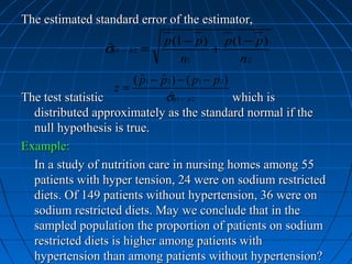 The estimated standard error of the estimator,
                              p (1 − p ) p (1 − p )
                σp1 − p 2 =
                 ˆˆ ˆ                   +
                                  n1         n2
                        ( p1 − p 2 ) − ( p1 − p 2 )
                          ˆ ˆ
                    z=
The test statistic              σp1 − pˆ 2
                                  ˆˆ                which is
  distributed approximately as the standard normal if the
  null hypothesis is true.
Example:
  In a study of nutrition care in nursing homes among 55
  patients with hyper tension, 24 were on sodium restricted
  diets. Of 149 patients without hypertension, 36 were on
  sodium restricted diets. May we conclude that in the
  sampled population the proportion of patients on sodium
  restricted diets is higher among patients with
  hypertension than among patients without hypertension?
 