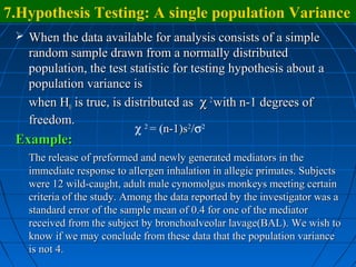 7.Hypothesis Testing: A single population Variance
  When the data available for analysis consists of a simple
   random sample drawn from a normally distributed
   population, the test statistic for testing hypothesis about a
   population variance is
   when H0 is true, is distributed as χ 2 with n-1 degrees of
   freedom.
                           χ = (n-1)s /σ
                           2         2  2

 Example:
   The release of preformed and newly generated mediators in the
   immediate response to allergen inhalation in allegic primates. Subjects
   were 12 wild-caught, adult male cynomolgus monkeys meeting certain
   criteria of the study. Among the data reported by the investigator was a
   standard error of the sample mean of 0.4 for one of the mediator
   received from the subject by bronchoalveolar lavage(BAL). We wish to
   know if we may conclude from these data that the population variance
   is not 4.
 