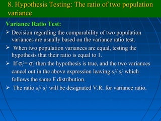 8. Hypothesis Testing: The ratio of two population
variance
Variance Ratio Test:
 Decision regarding the comparability of two population
  variances are usually based on the variance ratio test.
 When two population variances are equal, testing the
  hypothesis that their ratio is equal to 1.
 If σ12 = σ22 , then the hypothesis is true, and the two variances
  cancel out in the above expression leaving s12/ s22 , which
  follows the same F distribution.
 The ratio s12/ s22 will be designated V.R. for variance ratio.
 