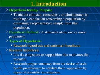 1. Introduction
 Hypothesis testing- Purpose
   To aid the clinician, researcher , or administrator in
     reaching a conclusion concerning a population by
     examining a representative sample from that
     population.
 Hypothesis Defined:- A statement about one or more
  population.
 Types of Hypothesis:
    Research hypothesis and statistical hypothesis
 Research hypothesis
    It is the conjecture or supposition that motivates the
     research.
    Research project emanates from the desire of such
     health practitioners to validate their supposition by
     rigors of scientific investigation.
 
