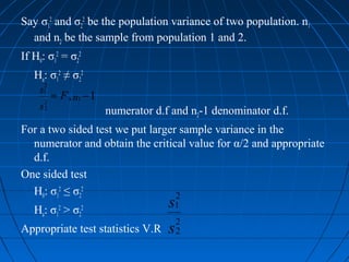 Say σ12 and σ22 be the population variance of two population. n1
  and n2 be the sample from population 1 and 2.
If H0: σ12 = σ22
   Ha: σ12 ≠ σ22
        2
    s1
        2
            ≈ F , n1 − 1
    s   2
                           numerator d.f and n2-1 denominator d.f.
For a two sided test we put larger sample variance in the
  numerator and obtain the critical value for α/2 and appropriate
  d.f.
One sided test
  H0: σ12 ≤ σ22                   2
   Ha: σ > σ2 2     2                   s1
             1
                                            2
Appropriate test statistics V.R         s   2
 
