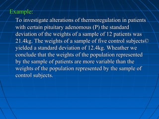 Example:
 To investigate alterations of thermoregulation in patients
 with certain pituitary adenomous (P) the standard
 deviation of the weights of a sample of 12 patients was
 21.4kg. The weights of a sample of five control subjects©
 yielded a standard deviation of 12.4kg. Wheather we
 conclude that the weights of the population represented
 by the sample of patients are more variable than the
 weights of the population represented by the sample of
 control subjects.
 