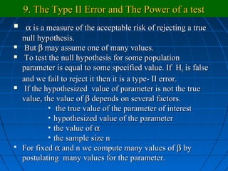 9. The Type II Error and The Power of a test
  α is a measure of the acceptable risk of rejecting a true
  null hypothesis.
 But β may assume one of many values.

 To test the null hypothesis for some population

  parameter is equal to some specified value. If H0 is false
  and we fail to reject it then it is a type- II error.
 If the hypothesized value of parameter is not the true

  value, the value of β depends on several factors.
          • the true value of the parameter of interest
          • hypothesized value of the parameter
          • the value of α
          • the sample size n
 For fixed α and n we compute many values of β by
  postulating many values for the parameter.
 