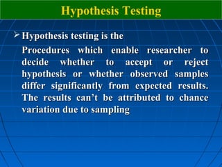 Hypothesis Testing
 Hypothesis testing is the
  Procedures which enable researcher to
  decide whether to accept or reject
  hypothesis or whether observed samples
  differ significantly from expected results.
  The results can’t be attributed to chance
  variation due to sampling
 