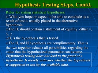 Hypothesis Testing Steps. Contd.
Rules for stating statistical hypotheses:
a) What you hope or expect to be able to conclude as a
result of test is usually placed in the alternative
hypothesis.
b)The H0 should contain a statement of equality, either =,
≤, ≥ .
c)H0 is the hypothesis that is tested.
d)The H0 and Ha hypothesis are complimentary. That is
the two together exhaust all possibilities regarding the
value that the hypothesized parameter can assume.
Hypothesis testing does not lead to the proof of a
hypothesis. It merely indicates whether the hypothesis
is supported or not by the available data.
 