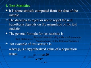 4. Test Statistics
 It is some statistic computed from the data of the
   sample.
 The decision to reject or not to reject the null
   hypothesis depends on the magnitude of the test
   statistic
 The general formula for test statistic is
                           Relevant Statistics - Hypothesized parameter
       Test Statistics =
                             Standard error of the Relevant Statistics
 An example of test statistic is
  where µ0 is a hypothesized value of a population
  mean.            x − 0 µ
              z =
                           σ
                                    n
 