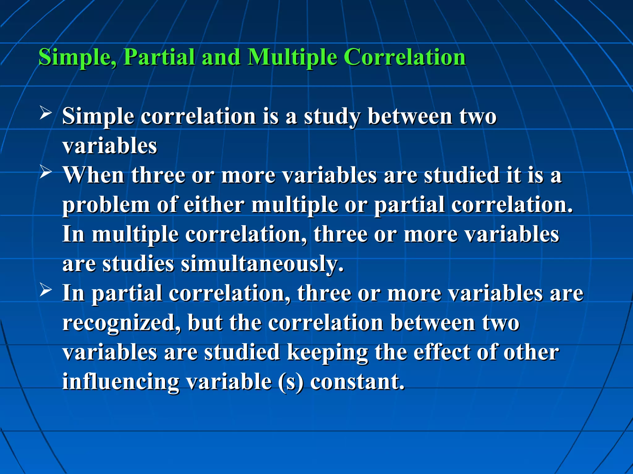 Simple, Partial and Multiple Correlation

 Simple correlation is a study between two
  variables
 When three or more variables are studied it is a
  problem of either multiple or partial correlation.
  In multiple correlation, three or more variables
  are studies simultaneously.
 In partial correlation, three or more variables are
  recognized, but the correlation between two
  variables are studied keeping the effect of other
  influencing variable (s) constant.
 