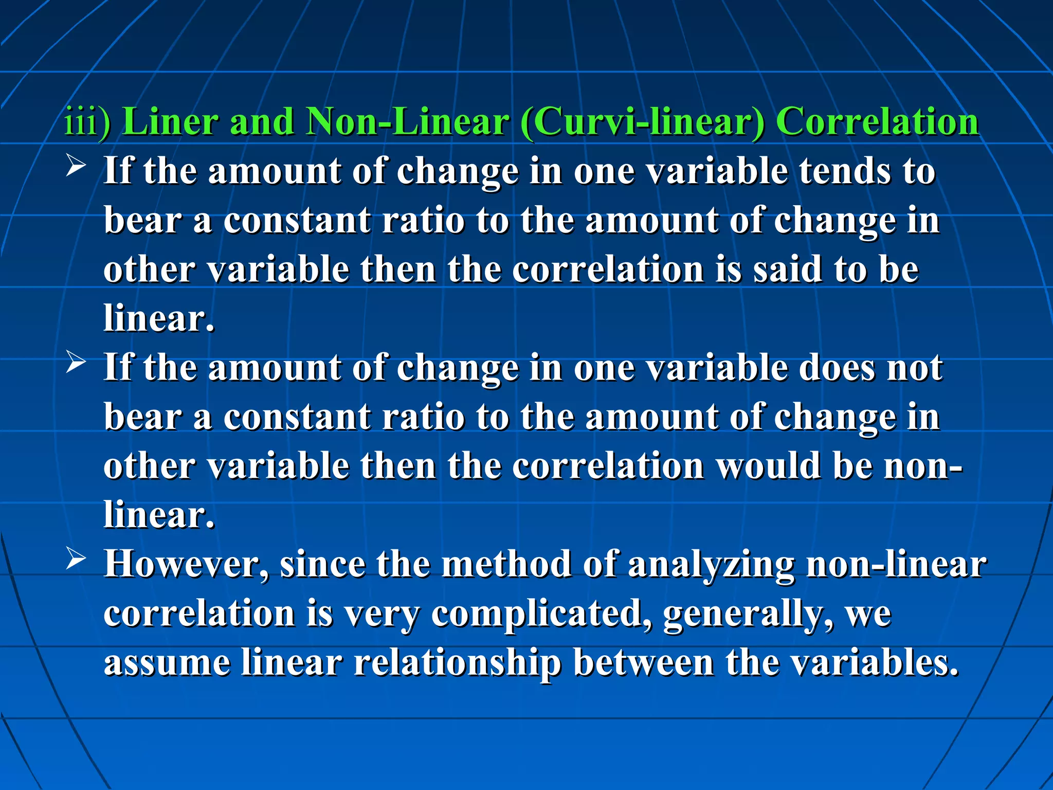 iii) Liner and Non-Linear (Curvi-linear) Correlation
 If the amount of change in one variable tends to
   bear a constant ratio to the amount of change in
   other variable then the correlation is said to be
   linear.
 If the amount of change in one variable does not
   bear a constant ratio to the amount of change in
   other variable then the correlation would be non-
   linear.
 However, since the method of analyzing non-linear
   correlation is very complicated, generally, we
   assume linear relationship between the variables.
 