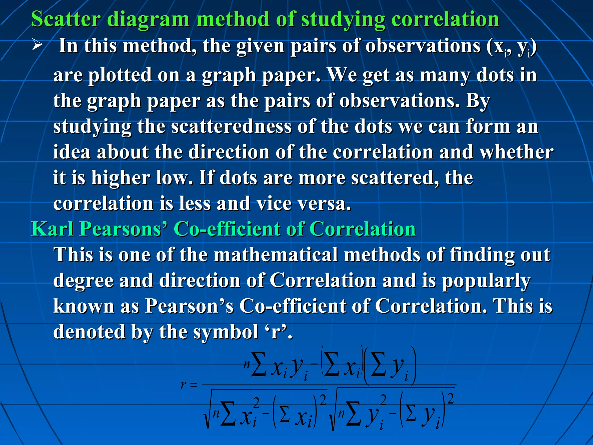 Scatter diagram method of studying correlation
  In this method, the given pairs of observations (xi, yi)
  are plotted on a graph paper. We get as many dots in
  the graph paper as the pairs of observations. By
  studying the scatteredness of the dots we can form an
  idea about the direction of the correlation and whether
  it is higher low. If dots are more scattered, the
  correlation is less and vice versa.
Karl Pearsons’ Co-efficient of Correlation
  This is one of the mathematical methods of finding out
  degree and direction of Correlation and is popularly
  known as Pearson’s Co-efficient of Correlation. This is
  denoted by the symbol ‘r’.
                          n   ∑ xi yi − (∑ xi ) ∑ yi 
                r=

                                    ( ∑ xi )           ∑ yi − ( ∑ yi )
                              2                2            2            2
                     n   ∑x   i
                                −                  n
 