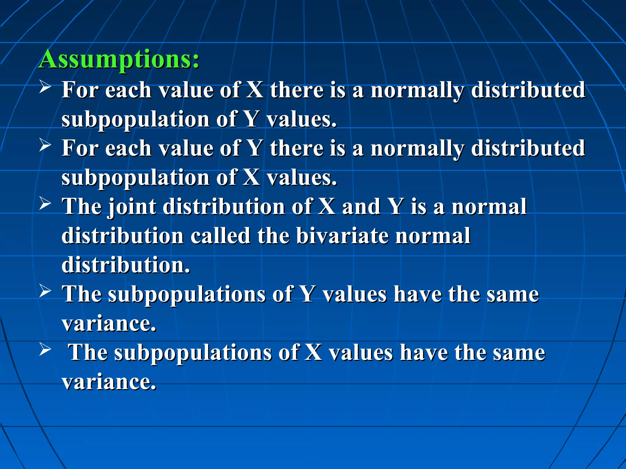 Assumptions:
   For each value of X there is a normally distributed
    subpopulation of Y values.
   For each value of Y there is a normally distributed
    subpopulation of X values.
   The joint distribution of X and Y is a normal
    distribution called the bivariate normal
    distribution.
   The subpopulations of Y values have the same
    variance.
    The subpopulations of X values have the same
    variance.
 