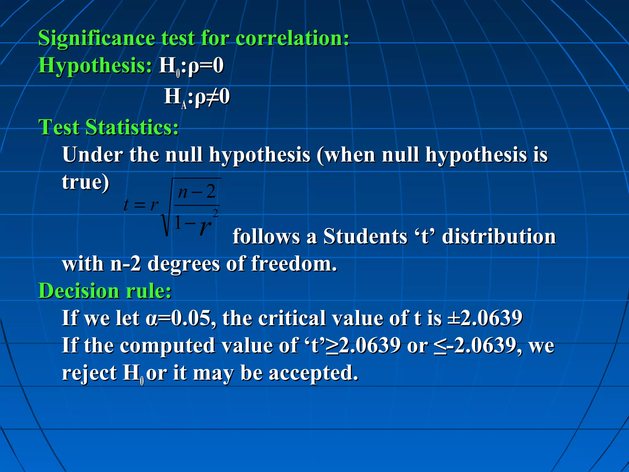 Significance test for correlation:
Hypothesis: H0:ρ=0
              HA:ρ≠0
Test Statistics:
  Under the null hypothesis (when null hypothesis is
  true)         n−2
         t=r          2
               1− r
                     follows a Students ‘t’ distribution
  with n-2 degrees of freedom.
Decision rule:
  If we let α=0.05, the critical value of t is ±2.0639
  If the computed value of ‘t’≥2.0639 or ≤-2.0639, we
  reject H0 or it may be accepted.
 
