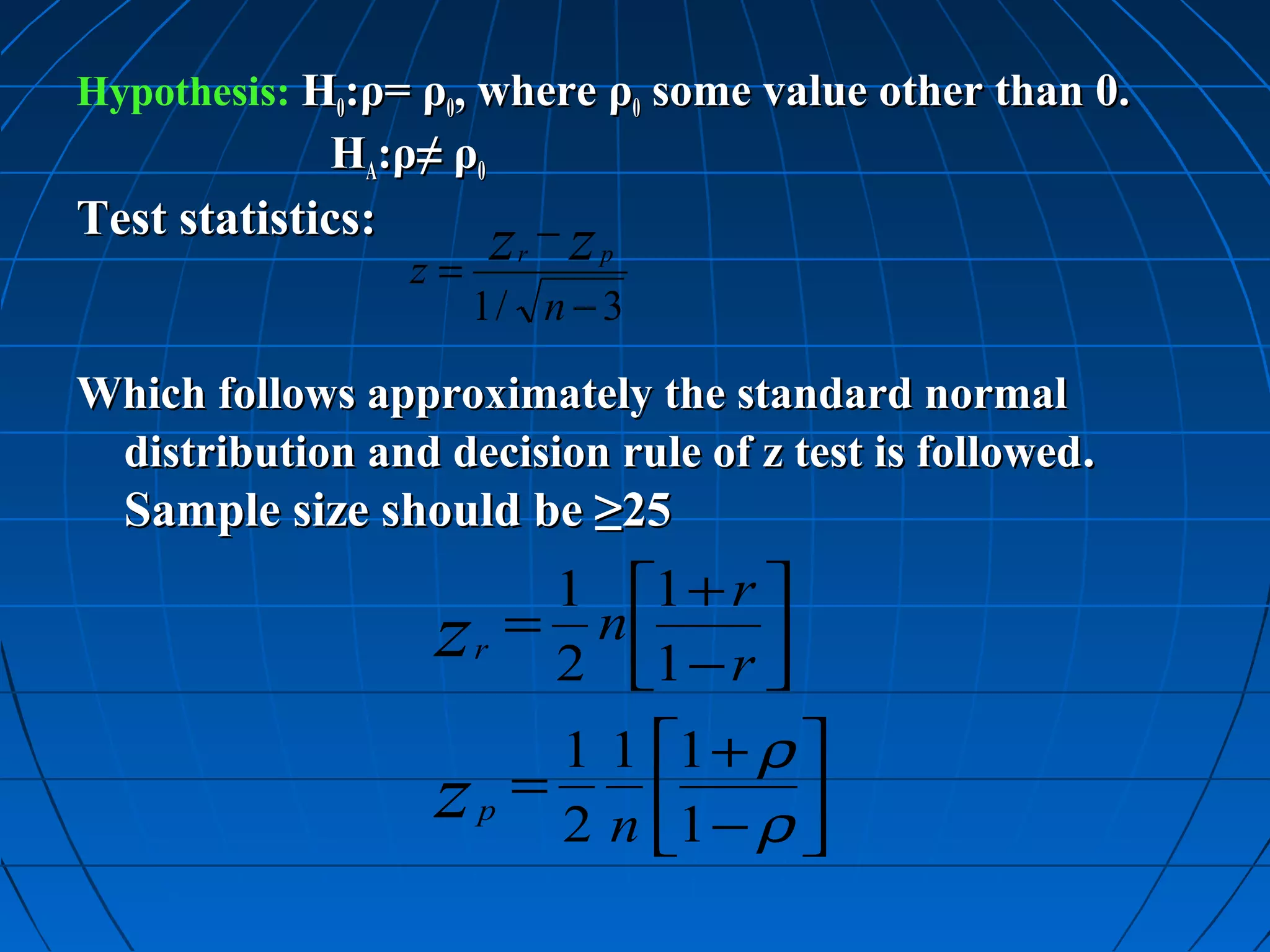 Hypothesis: H0:ρ= ρ0, where ρ0 some value other than 0.
             HA:ρ≠ ρ0
Test statistics:
                   z=
                            z −z
                             r     p

                        1/ n − 3

Which follows approximately the standard normal
 distribution and decision rule of z test is followed.
  Sample size should be ≥25
                             1 1 + r 
                   z    r
                            = n
                             2 1 − r 
                                      
                         1 1 1 + ρ 
                   z p = 2 n 1 − ρ 
                                   
 