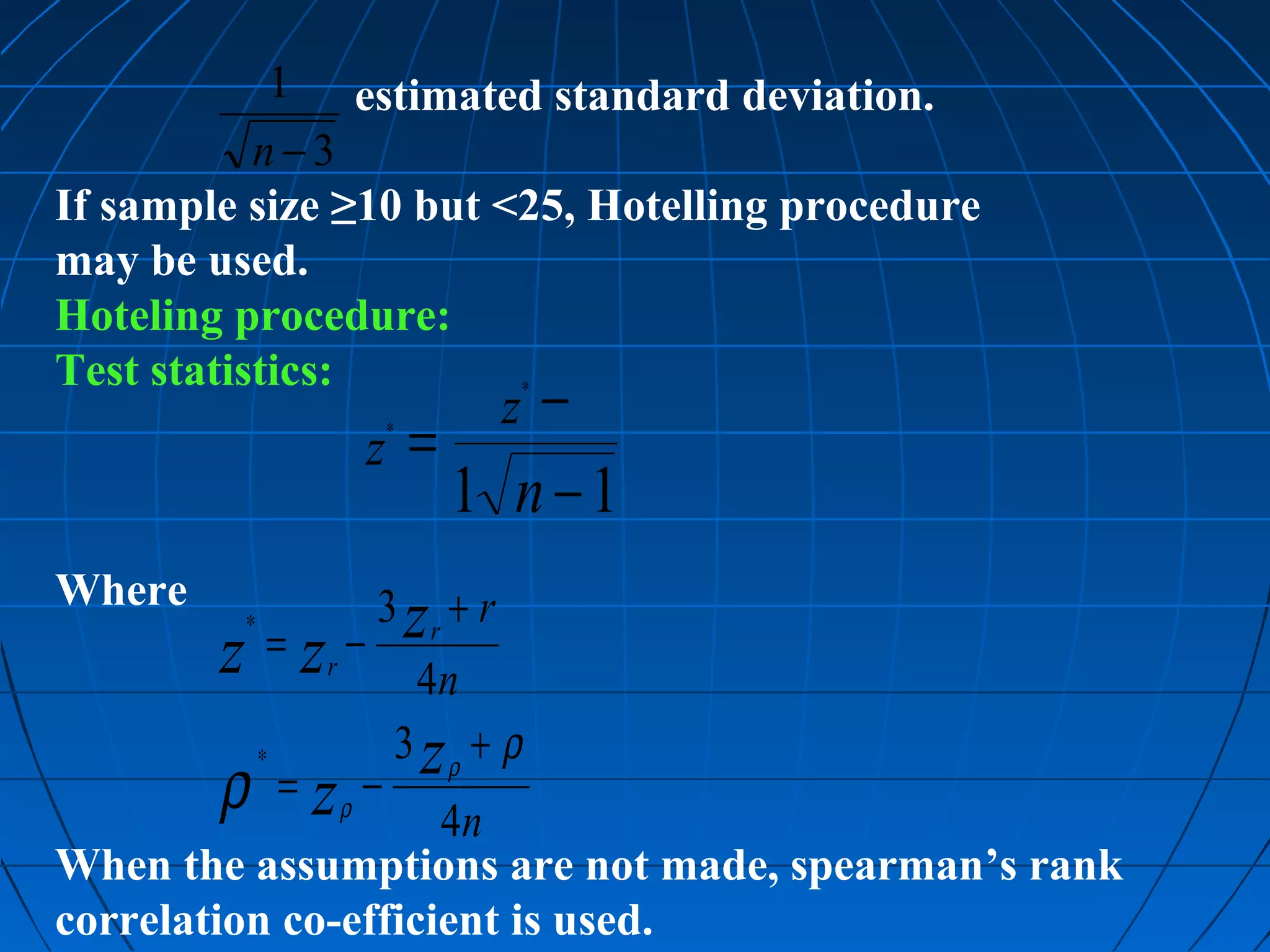 1 estimated standard deviation.
           n−3
If sample size ≥10 but <25, Hotelling procedure
may be used.
Hoteling procedure:
Test statistics:        ∗
                                −     z
                         z =
                             ∗


                             1 n−1
Where                    3 zr + r
         ∗
        z =z −   r
                                 4n
                             3 zρ + ρ
        ρ =z
             ∗
                     ρ
                         −
                     4n
When the assumptions are not made, spearman’s rank
correlation co-efficient is used.
 