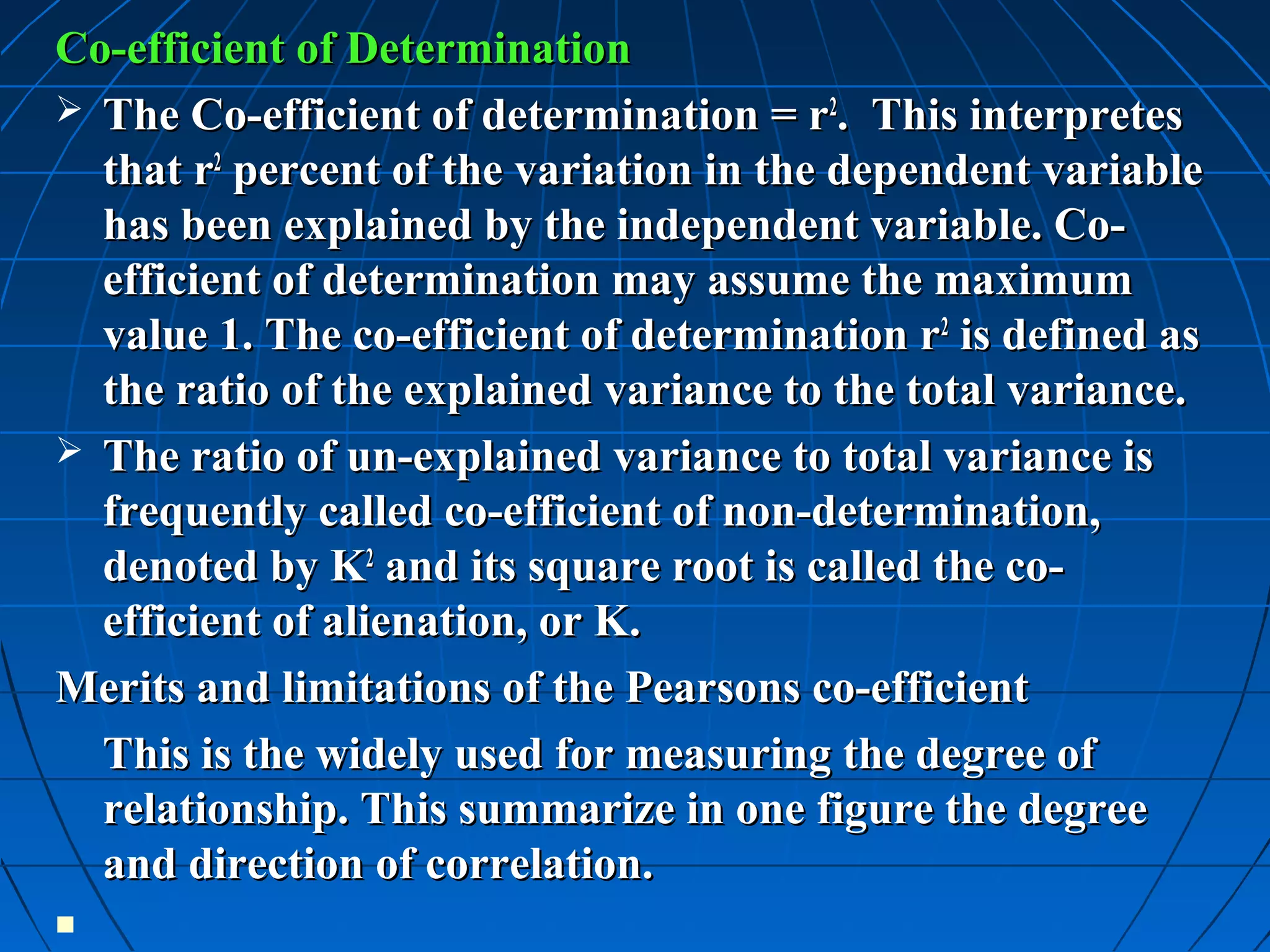Co-efficient of Determination
 The Co-efficient of determination = r2. This interpretes
  that r2 percent of the variation in the dependent variable
  has been explained by the independent variable. Co-
  efficient of determination may assume the maximum
  value 1. The co-efficient of determination r2 is defined as
  the ratio of the explained variance to the total variance.
 The ratio of un-explained variance to total variance is
  frequently called co-efficient of non-determination,
  denoted by K2 and its square root is called the co-
  efficient of alienation, or K.
Merits and limitations of the Pearsons co-efficient
  This is the widely used for measuring the degree of
  relationship. This summarize in one figure the degree
  and direction of correlation.

 