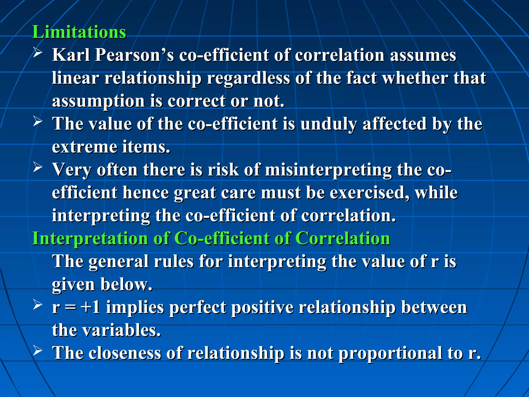 Limitations
 Karl Pearson’s co-efficient of correlation assumes
  linear relationship regardless of the fact whether that
  assumption is correct or not.
 The value of the co-efficient is unduly affected by the
  extreme items.
 Very often there is risk of misinterpreting the co-
  efficient hence great care must be exercised, while
  interpreting the co-efficient of correlation.
Interpretation of Co-efficient of Correlation
  The general rules for interpreting the value of r is
  given below.
 r = +1 implies perfect positive relationship between
  the variables.
 The closeness of relationship is not proportional to r.
 