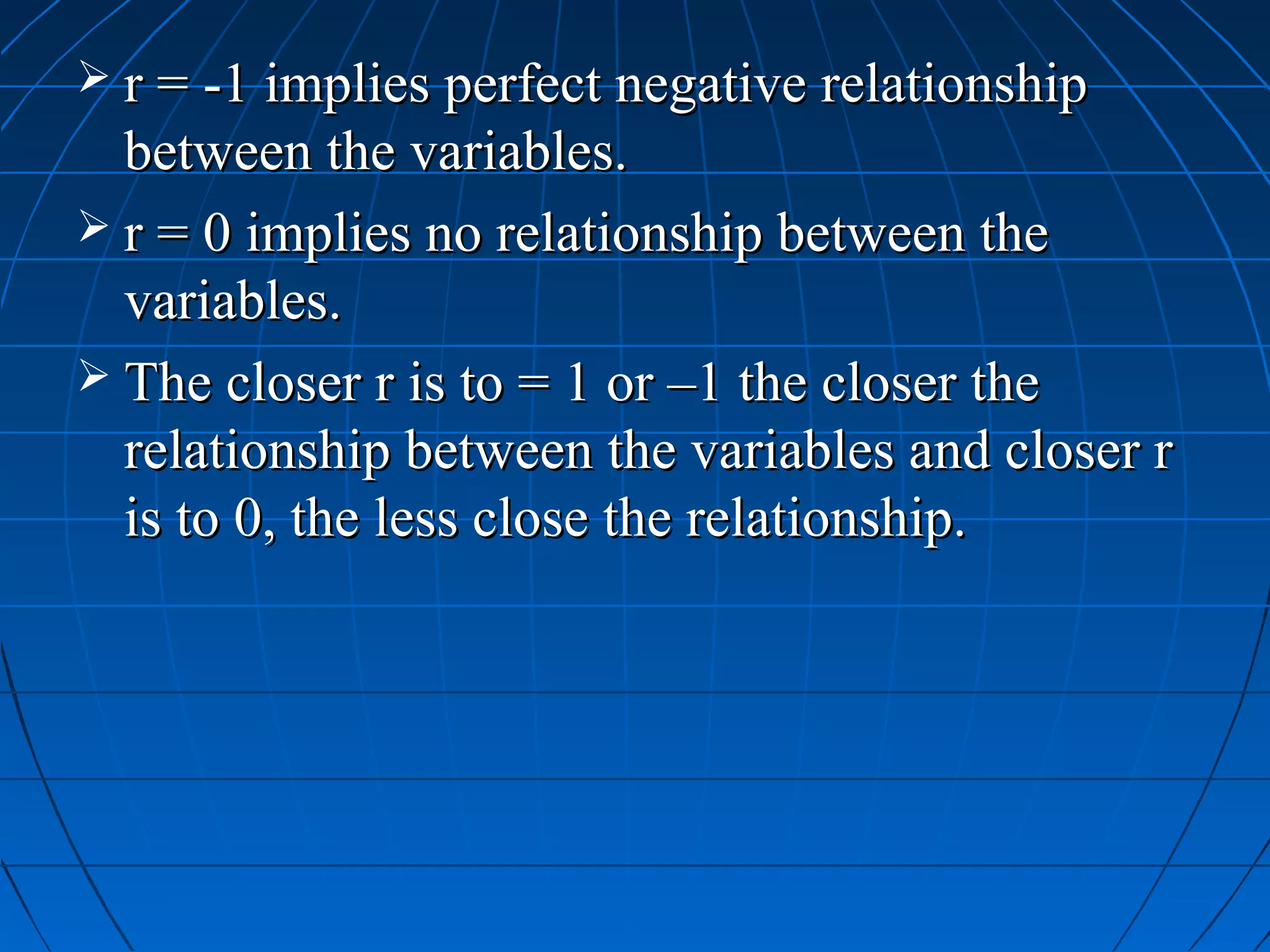  r = -1 implies perfect negative relationship
  between the variables.
 r = 0 implies no relationship between the
  variables.
 The closer r is to = 1 or –1 the closer the
  relationship between the variables and closer r
  is to 0, the less close the relationship.
 