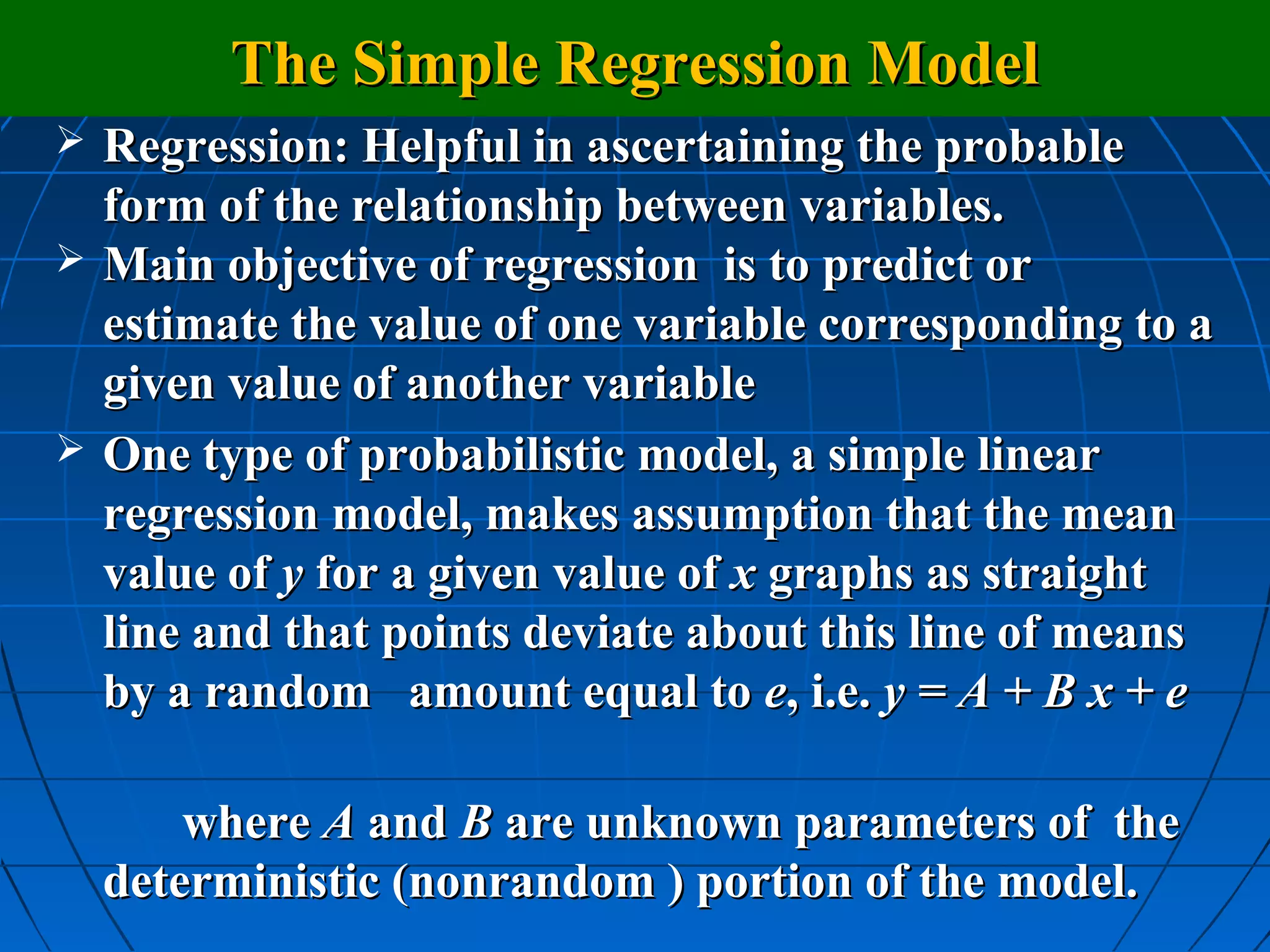 The Simple Regression Model
   Regression: Helpful in ascertaining the probable
    form of the relationship between variables.
   Main objective of regression is to predict or
    estimate the value of one variable corresponding to a
    given value of another variable
   One type of probabilistic model, a simple linear
    regression model, makes assumption that the mean
    value of y for a given value of x graphs as straight
    line and that points deviate about this line of means
    by a random amount equal to e, i.e. y = A + B x + e

        where A and B are unknown parameters of the
    deterministic (nonrandom ) portion of the model.
 