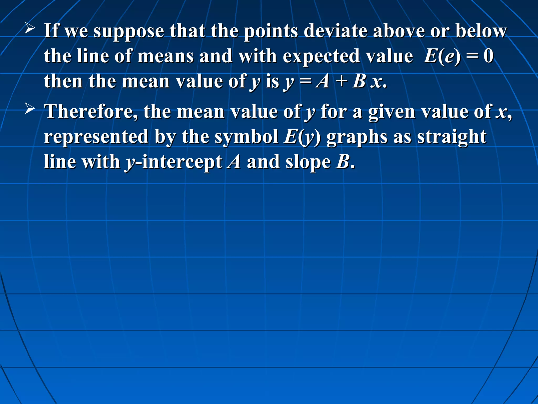    If we suppose that the points deviate above or below
    the line of means and with expected value E(e) = 0
    then the mean value of y is y = A + B x.
   Therefore, the mean value of y for a given value of x,
    represented by the symbol E(y) graphs as straight
    line with y-intercept A and slope B.
 