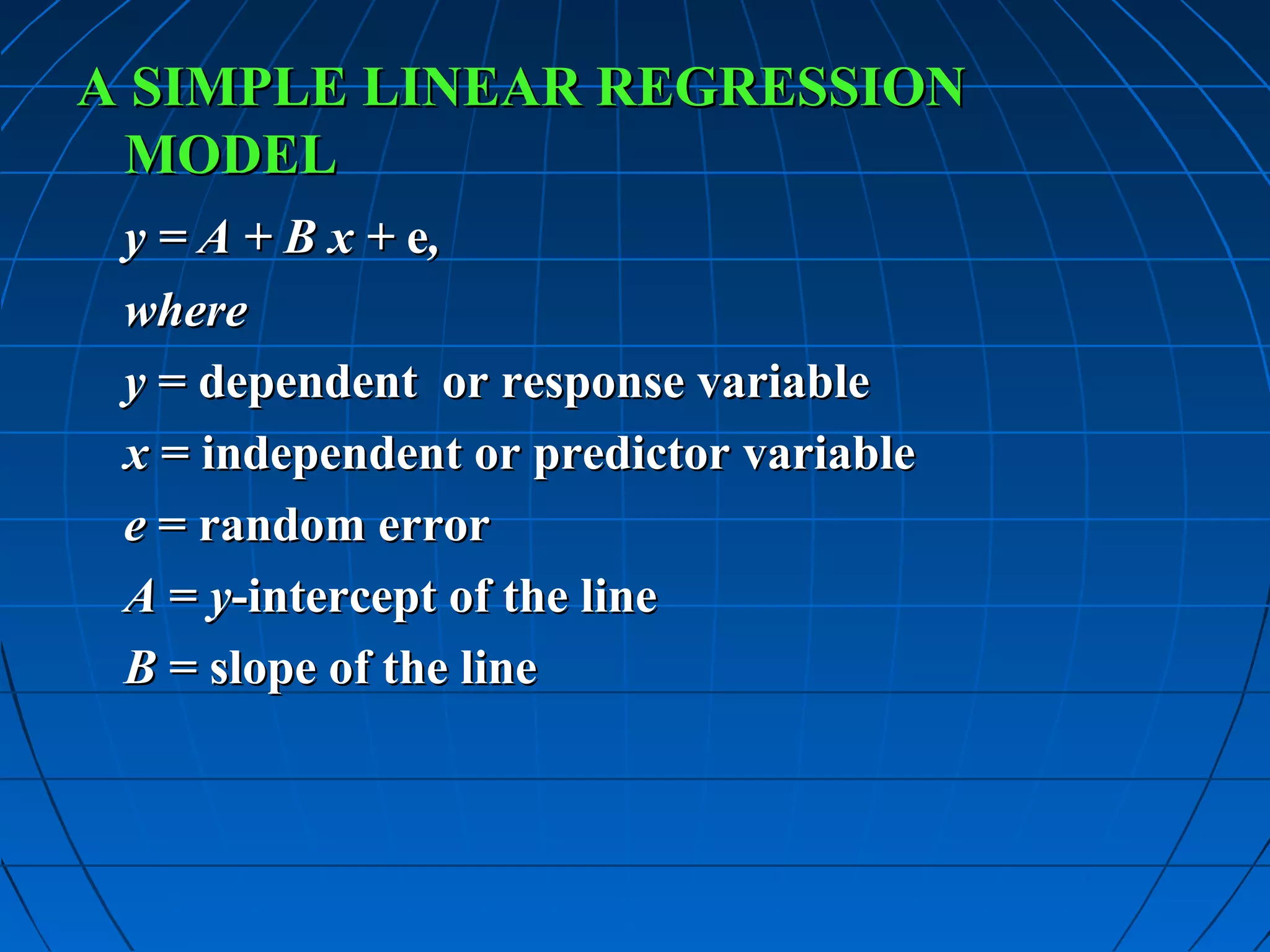 A SIMPLE LINEAR REGRESSION
 MODEL
 y = A + B x + e,
 where
 y = dependent or response variable
 x = independent or predictor variable
 e = random error
 A = y-intercept of the line
 B = slope of the line
 
