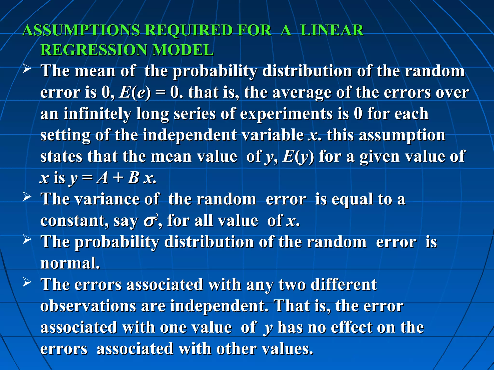 ASSUMPTIONS REQUIRED FOR A LINEAR
  REGRESSION MODEL
 The mean of the probability distribution of the random
  error is 0, E(e) = 0. that is, the average of the errors over
  an infinitely long series of experiments is 0 for each
  setting of the independent variable x. this assumption
  states that the mean value of y, E(y) for a given value of
  x is y = A + B x.
 The variance of the random error is equal to a
  constant, say σ 2, for all value of x.
 The probability distribution of the random error is
  normal.
 The errors associated with any two different
  observations are independent. That is, the error
  associated with one value of y has no effect on the
  errors associated with other values.
 