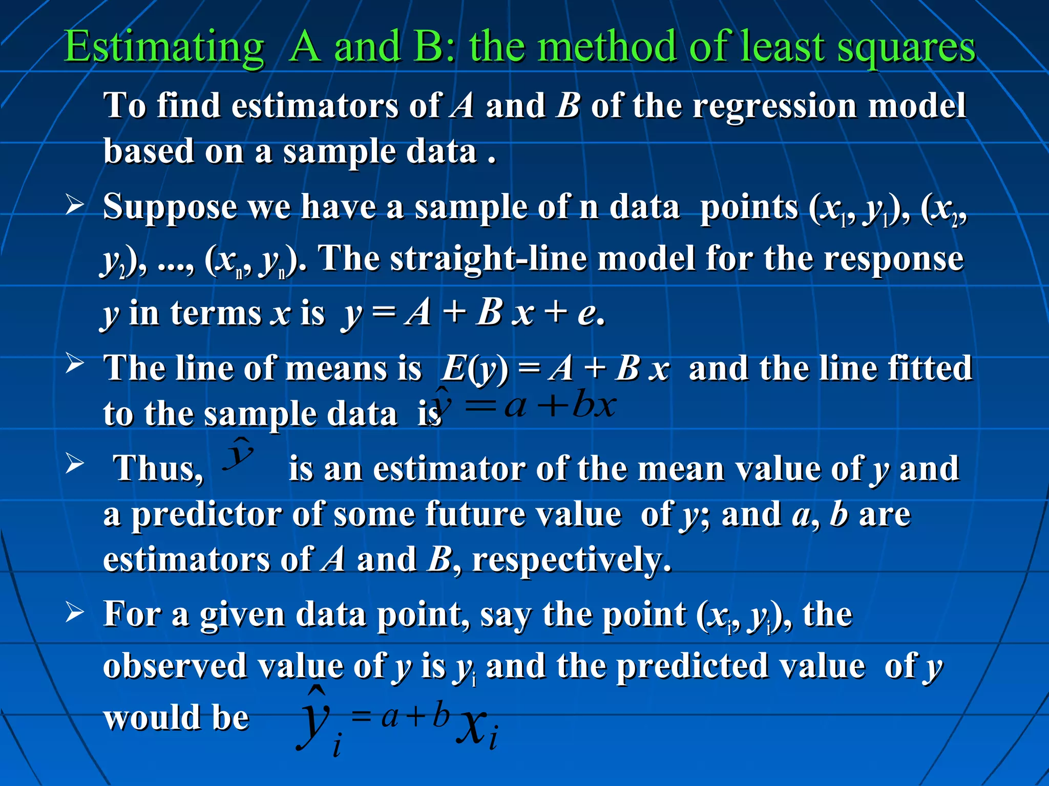 Estimating A and B: the method of least squares
    To find estimators of A and B of the regression model
    based on a sample data .
   Suppose we have a sample of n data points (x1, y1), (x2,
    y2), ..., (xn, yn). The straight-line model for the response
    y in terms x is y = A + B x + e.
   The line of means is E(y) = A + B x and the line fitted
    to the sample data is = a + bx
                               ˆ
                               y
                ˆ
    Thus, y is an estimator of the mean value of y and
    a predictor of some future value of y; and a, b are
    estimators of A and B, respectively.
   For a given data point, say the point (xi, yi), the
    observed value of y is yi and the predicted value of y
    would be     ˆ
                 y       i  x
                           = a+b
                                  i
 
