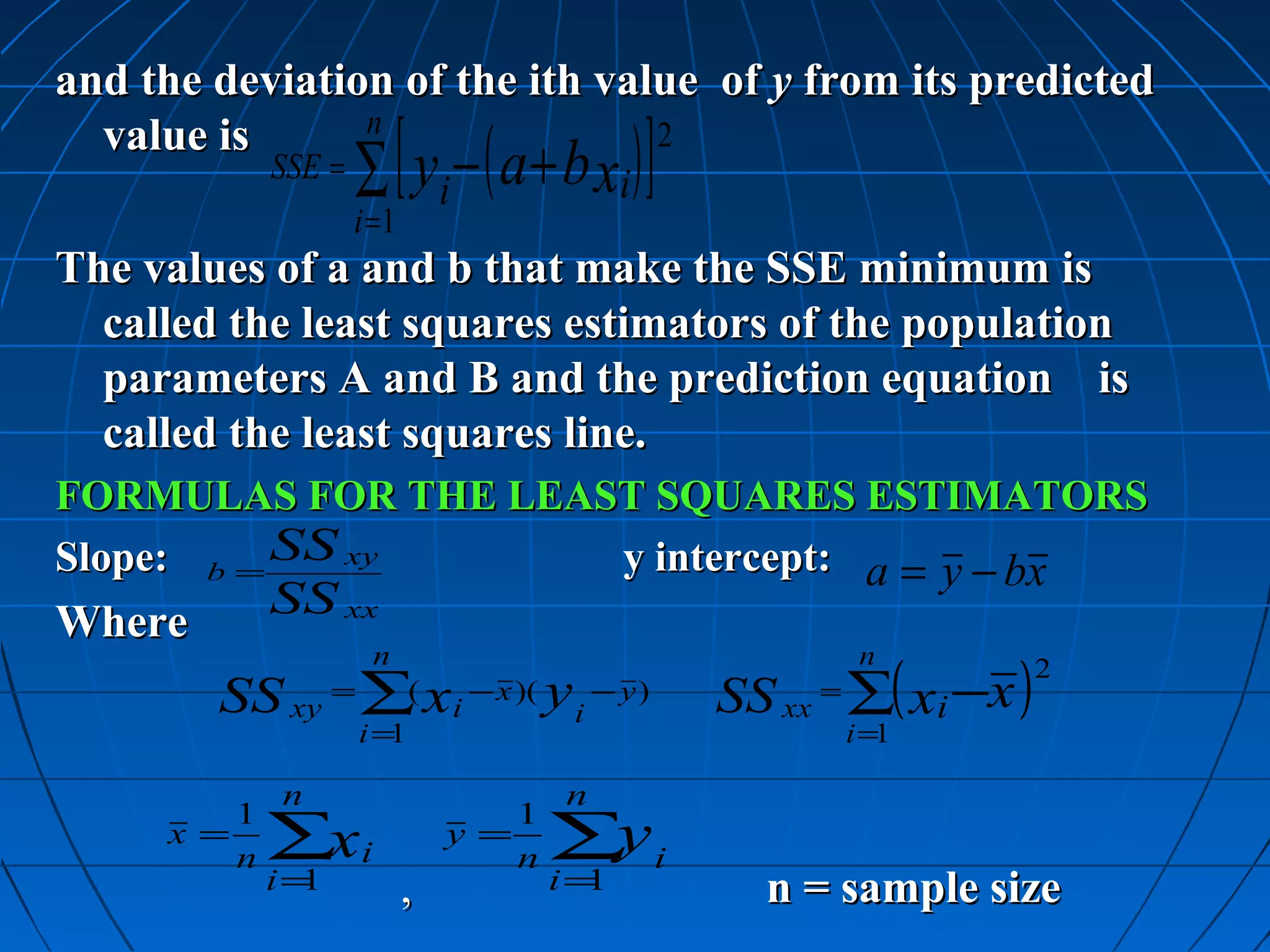 and the deviation of the ith value of y from its predicted

                     ∑ [ y i − ( a + b xi ) ]
  value is      n               2
             SSE =
                     i =1
The values of a and b that make the SSE minimum is
  called the least squares estimators of the population
  parameters A and B and the prediction equation is
  called the least squares line.
FORMULAS FOR THE LEAST SQUARES ESTIMATORS
Slope: b = SS xy     y intercept: a = y − bx
Where
             SS xx

                                                       SS xx ∑( xi −x )
                       n                                         n        2
        SS xy ∑ xi =         (    − x )(   yi   − y)        =
                       i=1                                      i =1

             n                              n
         1                           1
     x =
         n   ∑xi                 y =
                                     n     ∑y i
             i=1            ,              i=1           n = sample size
 
