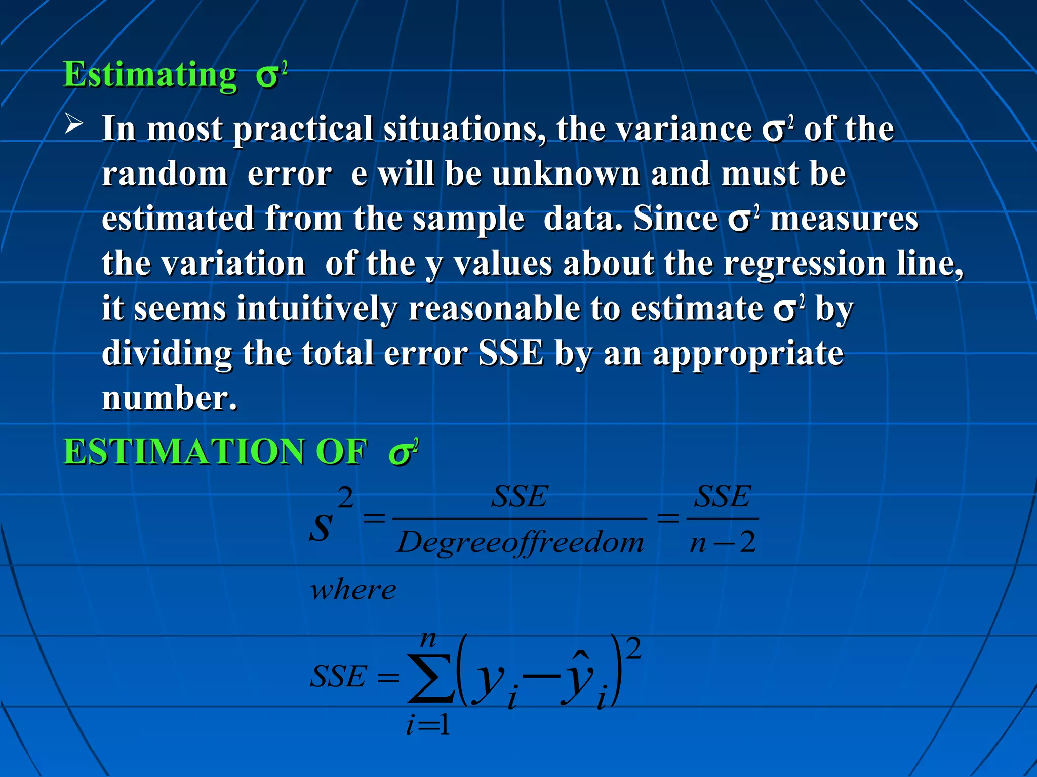 Estimating σ 2
 In most practical situations, the variance σ 2 of the
  random error e will be unknown and must be
  estimated from the sample data. Since σ 2 measures
  the variation of the y values about the regression line,
  it seems intuitively reasonable to estimate σ 2 by
  dividing the total error SSE by an appropriate
  number.
ESTIMATION OF σ 2
                   2      SSE         SSE
               s  =                 =
                     Degreeoffreedom n − 2
               where


                       ∑( yi − yi )
                        n             2
               SSE =           ˆ
                       i =1
 