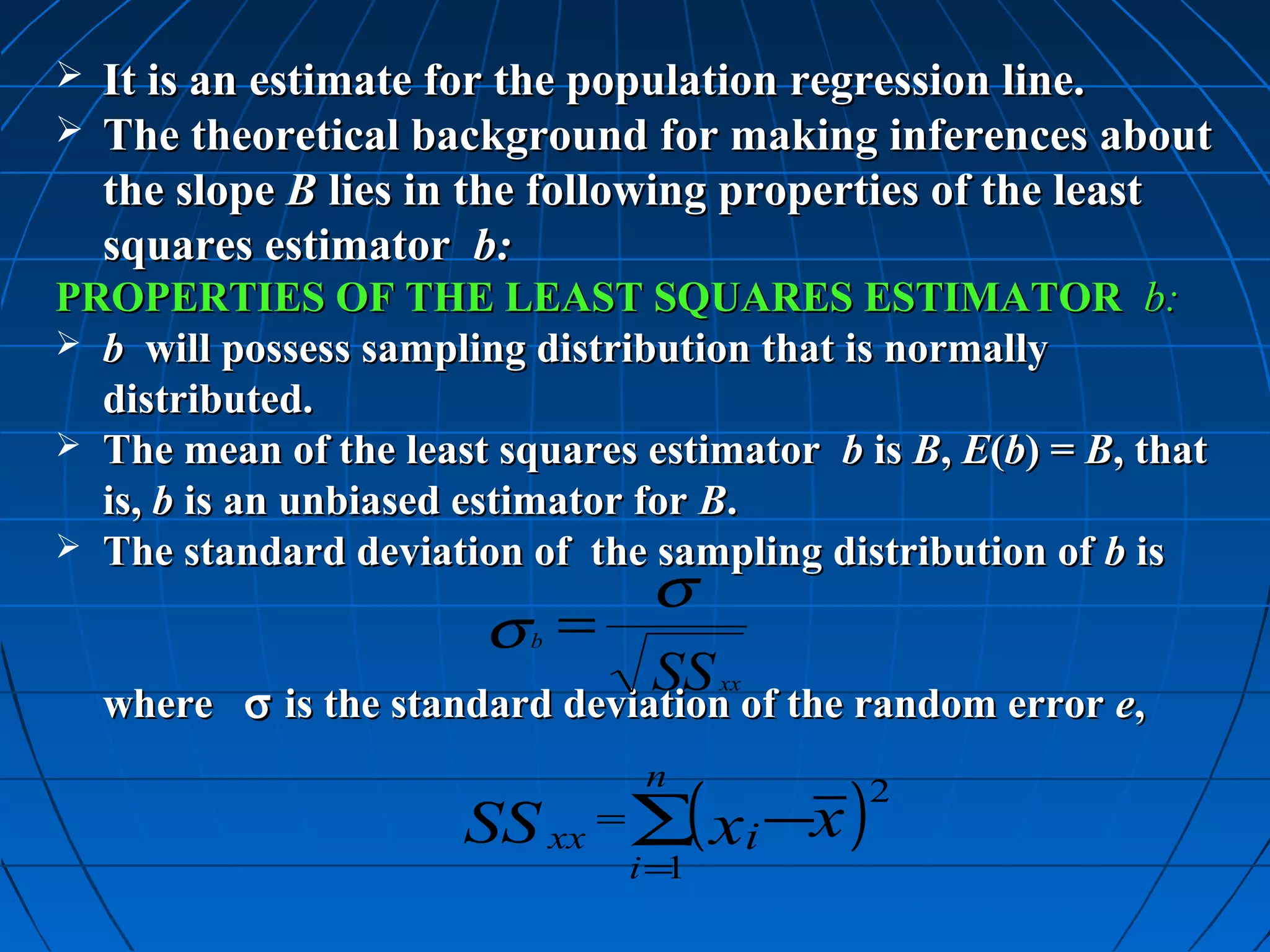  It is an estimate for the population regression line.
 The theoretical background for making inferences about
  the slope B lies in the following properties of the least
  squares estimator b:
PROPERTIES OF THE LEAST SQUARES ESTIMATOR b:
 b will possess sampling distribution that is normally
  distributed.
 The mean of the least squares estimator b is B, E(b) = B, that
  is, b is an unbiased estimator for B.
 The standard deviation of the sampling distribution of b is
                                 σ
                        σ =
                          b
                                  SS of the random error e,
           σ is the standard deviation
                                      xx
    where σ is the standard deviation of the random error e,

                       SS xx = ∑( xi −x )
                                 n           2

                                i=1
 