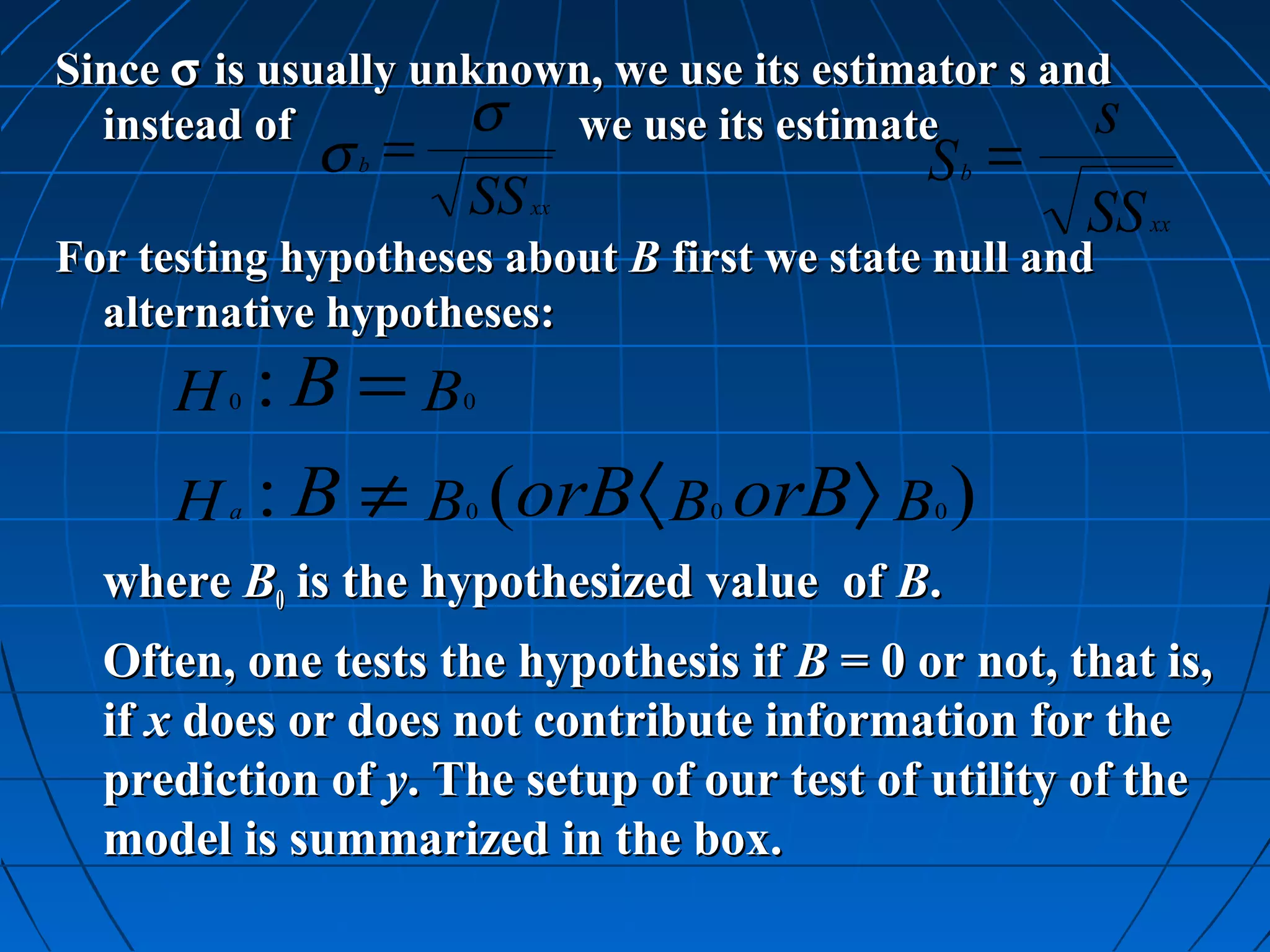 Since σ is usually unknown, we use its estimator s and
  instead of         σ we use its estimate           s
              σ =
               b                             S = b
                     SS   xx
                                                     SS   xx
For testing hypotheses about B first we state null and
  alternative hypotheses:
      H :B =B
          0          0



      H : B ≠ B (orB 〈 B orB〉 B )
          a          0           0           0


  where B0 is the hypothesized value of B.
  Often, one tests the hypothesis if B = 0 or not, that is,
  if x does or does not contribute information for the
  prediction of y. The setup of our test of utility of the
  model is summarized in the box.
 