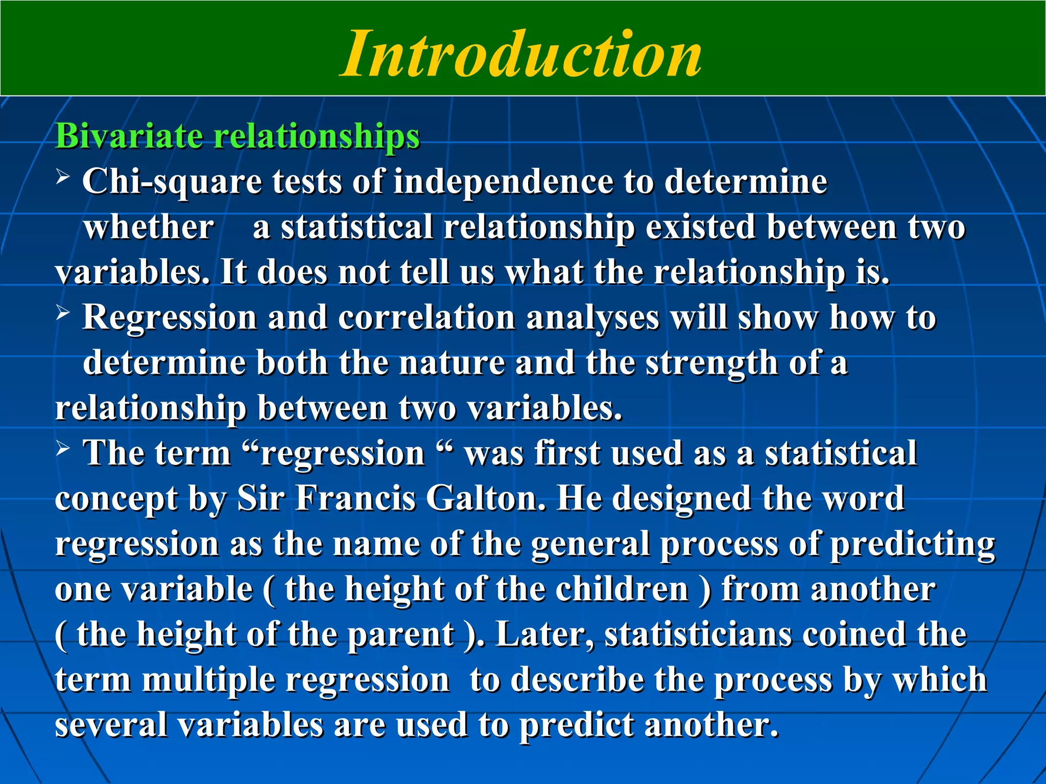 Introduction
Bivariate relationships
 Chi-square tests of independence to determine

  whether a statistical relationship existed between two
variables. It does not tell us what the relationship is.
 Regression and correlation analyses will show how to

  determine both the nature and the strength of a
relationship between two variables.
 The term “regression “ was first used as a statistical

concept by Sir Francis Galton. He designed the word
regression as the name of the general process of predicting
one variable ( the height of the children ) from another
( the height of the parent ). Later, statisticians coined the
term multiple regression to describe the process by which
several variables are used to predict another.
 