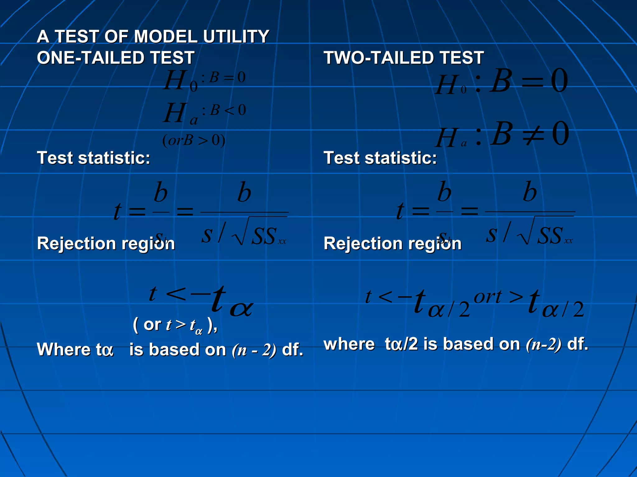 A TEST OF MODEL UTILITY
ONE-TAILED TEST                         TWO-TAILED TEST
                  H 0: B =0                           H  :B =0
                                                          0

                  H a:B <0
                  (orB > 0)                            H :B ≠0
                                                          a
Test statistic:                         Test statistic:

                  b           b                       b          b
         t=           =                         t=        =
              sb
Rejection region          s / SS   xx                sb
                                        Rejection region      s / SS   xx




              t <−
          ( or t > tα ),
                          tα                 t <−   t α / 2 ort > t α / 2
Where tα is based on (n - 2) df.        where tα /2 is based on (n-2) df.
 