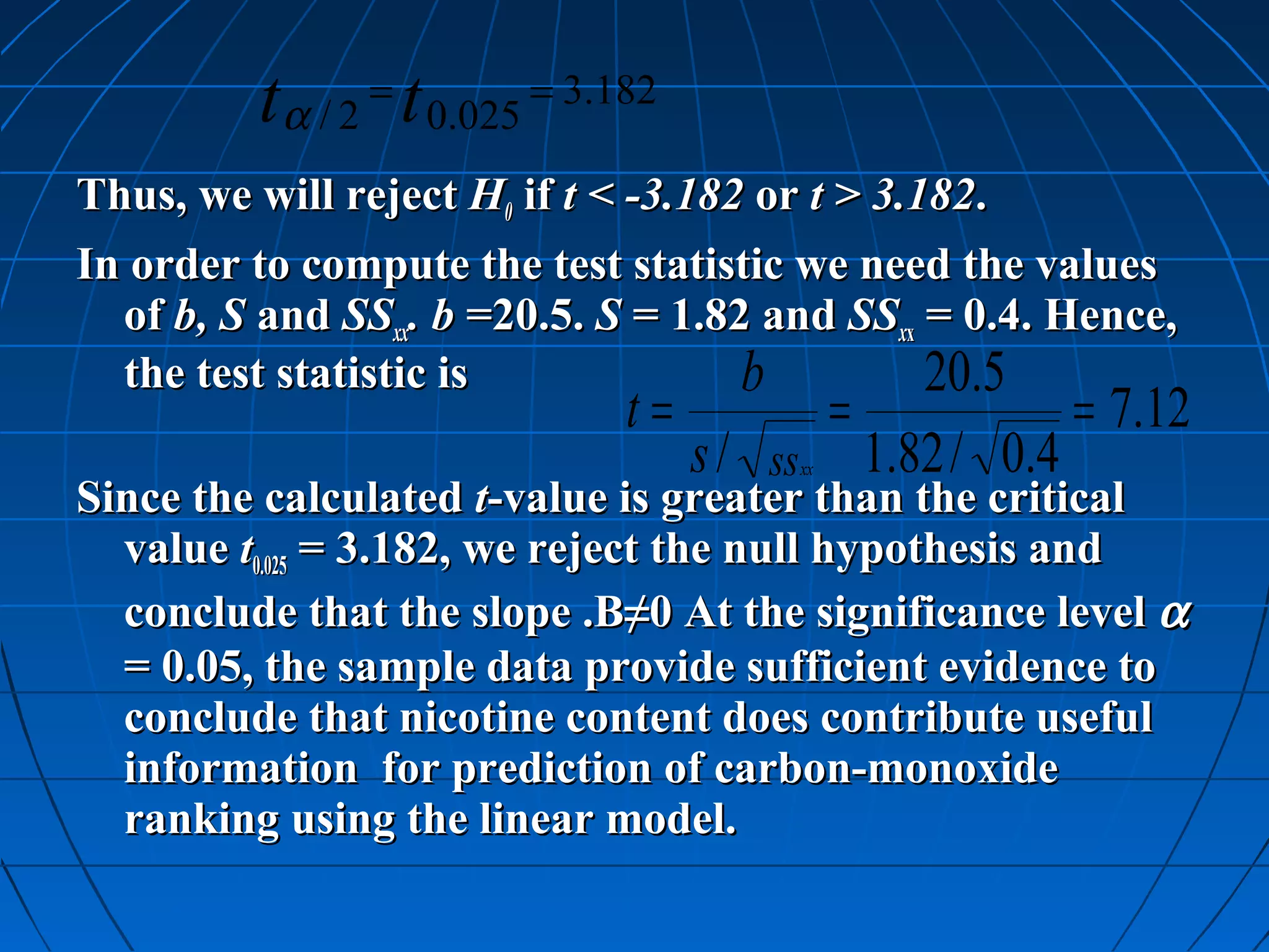 t α / 2 = t 0.025 = 3.182
Thus, we will reject H0 if t < -3.182 or t > 3.182.
In order to compute the test statistic we need the values
  of b, S and SSxx. b =20.5. S = 1.82 and SSxx = 0.4. Hence,
  the test statistic is              b          20.5
                                t=                 =                = 7.12
                                     s / ss   xx       1.82 / 0.4
Since the calculated t-value is greater than the critical
  value t0.025 = 3.182, we reject the null hypothesis and
  conclude that the slope .B≠0 At the significance level α
  = 0.05, the sample data provide sufficient evidence to
  conclude that nicotine content does contribute useful
  information for prediction of carbon-monoxide
  ranking using the linear model.
 