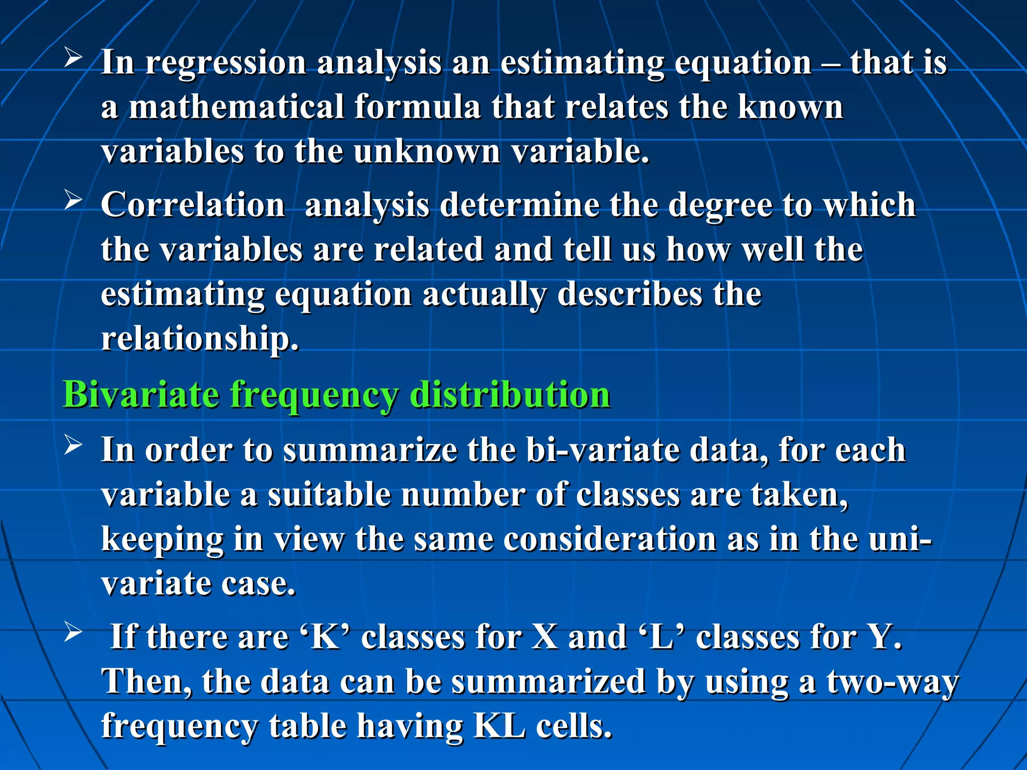  In regression analysis an estimating equation – that is
  a mathematical formula that relates the known
  variables to the unknown variable.
 Correlation analysis determine the degree to which
  the variables are related and tell us how well the
  estimating equation actually describes the
  relationship.
Bivariate frequency distribution
 In order to summarize the bi-variate data, for each
  variable a suitable number of classes are taken,
  keeping in view the same consideration as in the uni-
  variate case.
 If there are ‘K’ classes for X and ‘L’ classes for Y.
  Then, the data can be summarized by using a two-way
  frequency table having KL cells.
 