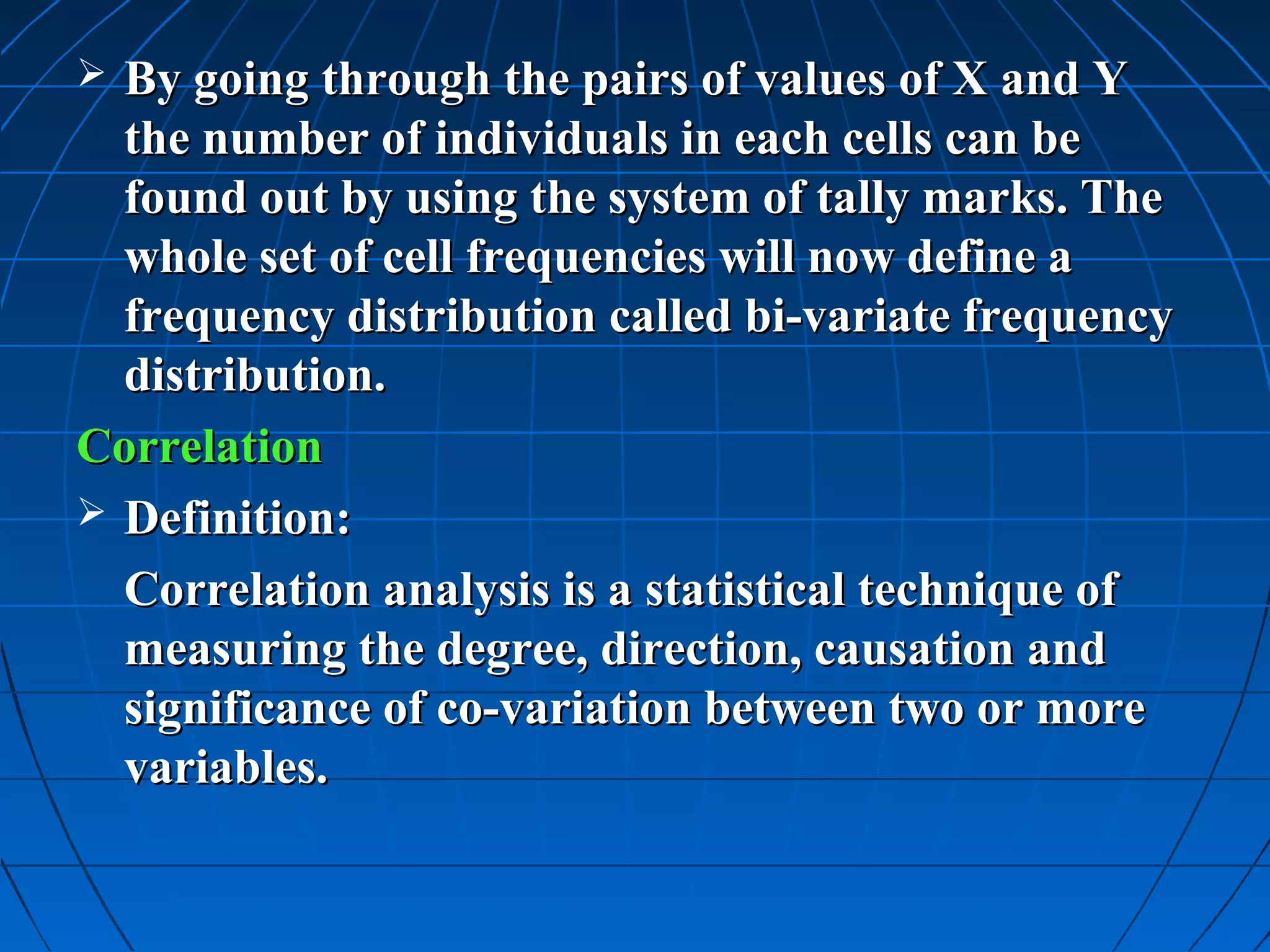  By going through the pairs of values of X and Y
  the number of individuals in each cells can be
  found out by using the system of tally marks. The
  whole set of cell frequencies will now define a
  frequency distribution called bi-variate frequency
  distribution.
Correlation
 Definition:

  Correlation analysis is a statistical technique of
  measuring the degree, direction, causation and
  significance of co-variation between two or more
  variables.
 