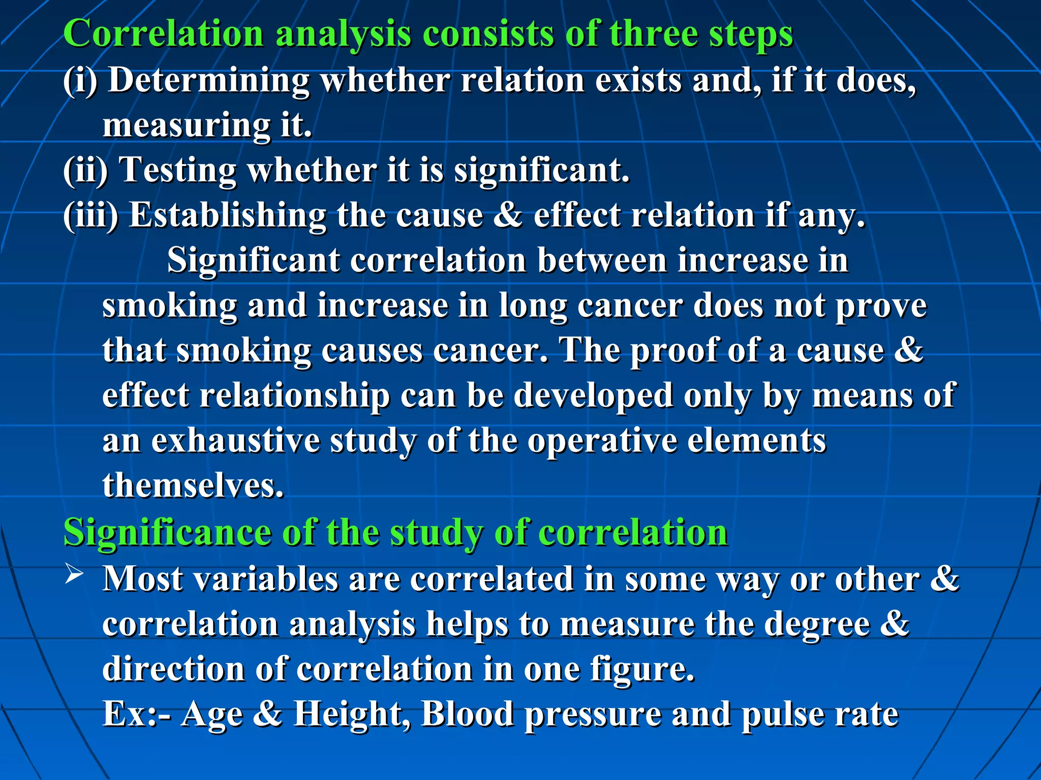 Correlation analysis consists of three steps
(i) Determining whether relation exists and, if it does,
    measuring it.
(ii) Testing whether it is significant.
(iii) Establishing the cause & effect relation if any.
        Significant correlation between increase in
    smoking and increase in long cancer does not prove
    that smoking causes cancer. The proof of a cause &
    effect relationship can be developed only by means of
    an exhaustive study of the operative elements
    themselves.
Significance of the study of correlation
   Most variables are correlated in some way or other &
    correlation analysis helps to measure the degree &
    direction of correlation in one figure.
    Ex:- Age & Height, Blood pressure and pulse rate
 