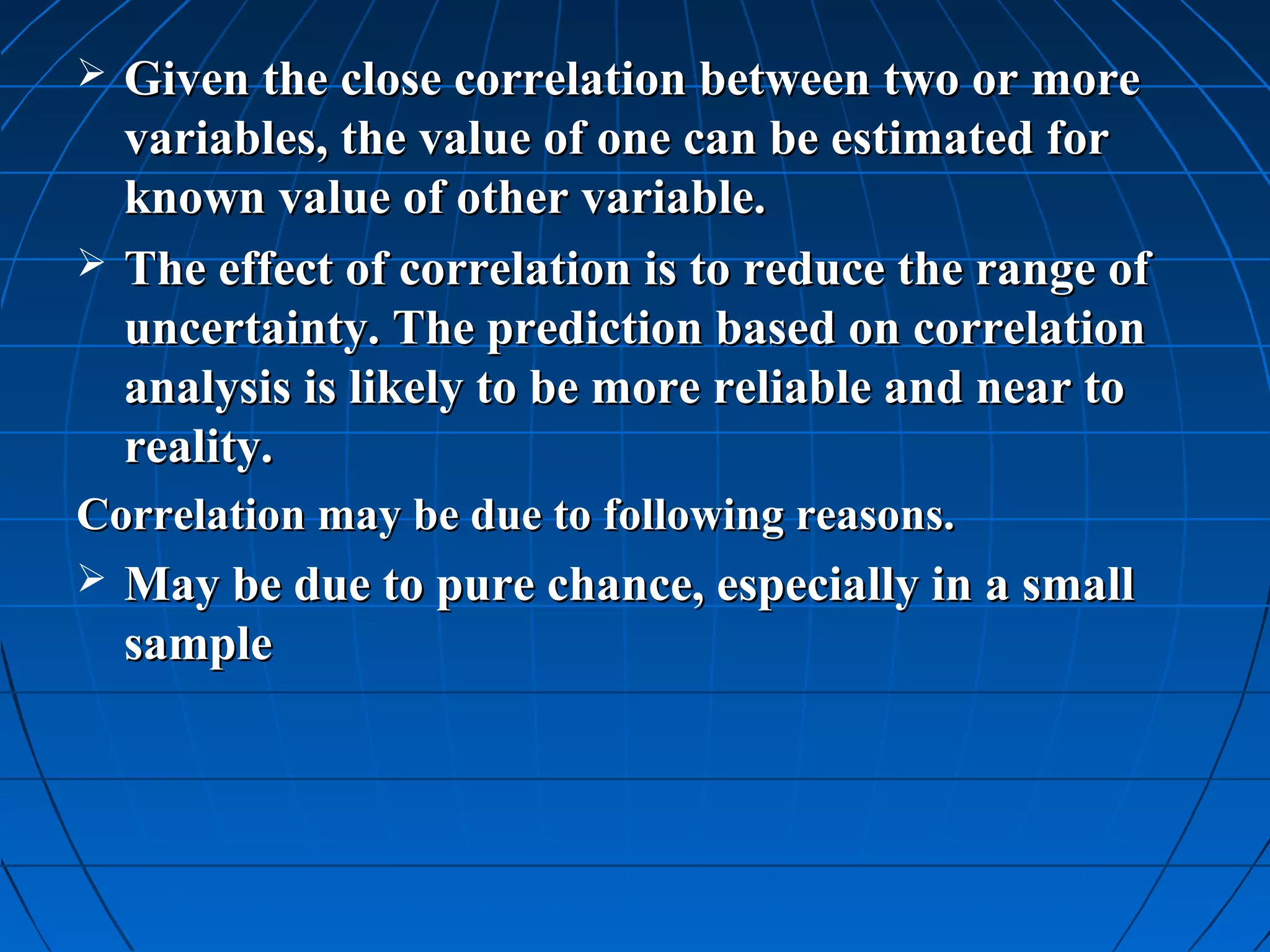    Given the close correlation between two or more
    variables, the value of one can be estimated for
    known value of other variable.
   The effect of correlation is to reduce the range of
    uncertainty. The prediction based on correlation
    analysis is likely to be more reliable and near to
    reality.
Correlation may be due to following reasons.
   May be due to pure chance, especially in a small
    sample
 