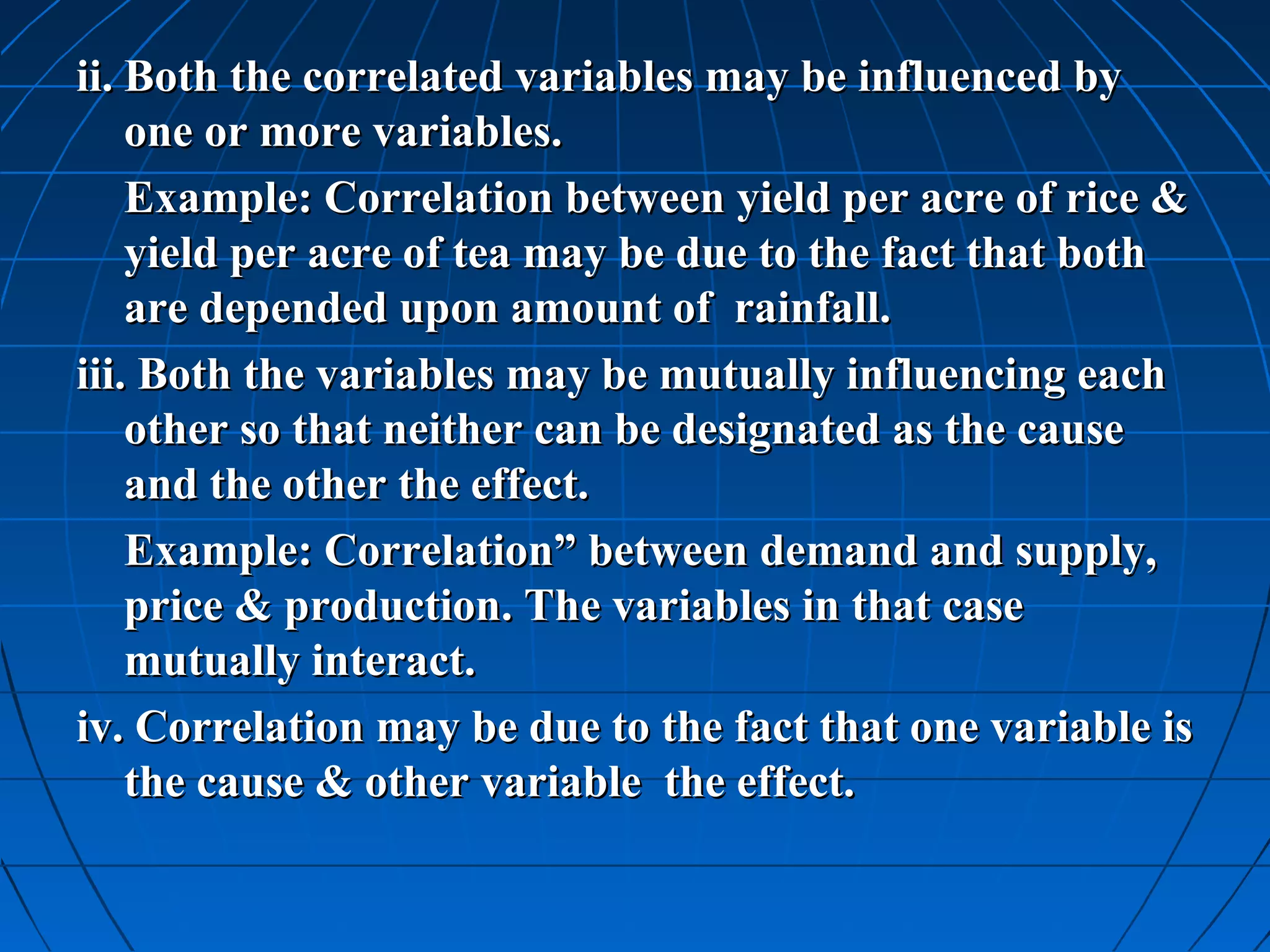 ii. Both the correlated variables may be influenced by
    one or more variables.
    Example: Correlation between yield per acre of rice &
    yield per acre of tea may be due to the fact that both
    are depended upon amount of rainfall.
iii. Both the variables may be mutually influencing each
    other so that neither can be designated as the cause
    and the other the effect.
    Example: Correlation” between demand and supply,
    price & production. The variables in that case
    mutually interact.
iv. Correlation may be due to the fact that one variable is
    the cause & other variable the effect.
 