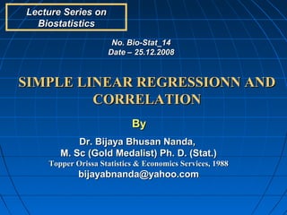 Lecture Series on
  Biostatistics
                     No. Bio-Stat_14
                    Date – 25.12.2008



SIMPLE LINEAR REGRESSIONN AND
         CORRELATION
                           By
           Dr. Bijaya Bhusan Nanda,
       M. Sc (Gold Medalist) Ph. D. (Stat.)
    Topper Orissa Statistics & Economics Services, 1988
            bijayabnanda@yahoo.com
 