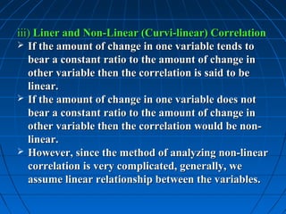 iii) Liner and Non-Linear (Curvi-linear) Correlation
 If the amount of change in one variable tends to
   bear a constant ratio to the amount of change in
   other variable then the correlation is said to be
   linear.
 If the amount of change in one variable does not
   bear a constant ratio to the amount of change in
   other variable then the correlation would be non-
   linear.
 However, since the method of analyzing non-linear
   correlation is very complicated, generally, we
   assume linear relationship between the variables.
 