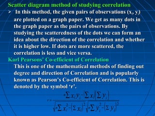 Scatter diagram method of studying correlation
  In this method, the given pairs of observations (xi, yi)
  are plotted on a graph paper. We get as many dots in
  the graph paper as the pairs of observations. By
  studying the scatteredness of the dots we can form an
  idea about the direction of the correlation and whether
  it is higher low. If dots are more scattered, the
  correlation is less and vice versa.
Karl Pearsons’ Co-efficient of Correlation
  This is one of the mathematical methods of finding out
  degree and direction of Correlation and is popularly
  known as Pearson’s Co-efficient of Correlation. This is
  denoted by the symbol ‘r’.
                          n   ∑ xi yi − (∑ xi ) ∑ yi 
                r=

                                    ( ∑ xi )           ∑ yi − ( ∑ yi )
                              2                2            2            2
                     n   ∑x   i
                                −                  n
 