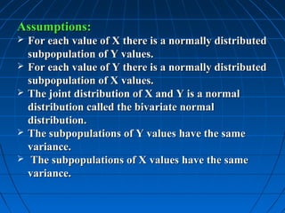 Assumptions:
   For each value of X there is a normally distributed
    subpopulation of Y values.
   For each value of Y there is a normally distributed
    subpopulation of X values.
   The joint distribution of X and Y is a normal
    distribution called the bivariate normal
    distribution.
   The subpopulations of Y values have the same
    variance.
    The subpopulations of X values have the same
    variance.
 