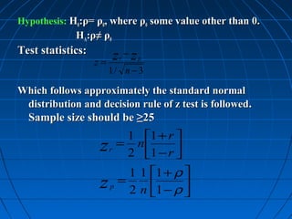 Hypothesis: H0:ρ= ρ0, where ρ0 some value other than 0.
             HA:ρ≠ ρ0
Test statistics:
                   z=
                            z −z
                             r     p

                        1/ n − 3

Which follows approximately the standard normal
 distribution and decision rule of z test is followed.
  Sample size should be ≥25
                             1 1 + r 
                   z    r
                            = n
                             2 1 − r 
                                      
                         1 1 1 + ρ 
                   z p = 2 n 1 − ρ 
                                   
 