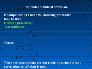 1 estimated standard deviation.
           n−3
If sample size ≥10 but <25, Hotelling procedure
may be used.
Hoteling procedure:
Test statistics:        ∗
                                −     z
                         z =
                             ∗


                             1 n−1
Where                    3 zr + r
         ∗
        z =z −   r
                                 4n
                             3 zρ + ρ
        ρ =z
             ∗
                     ρ
                         −
                     4n
When the assumptions are not made, spearman’s rank
correlation co-efficient is used.
 