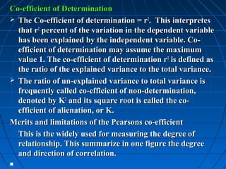 Co-efficient of Determination
 The Co-efficient of determination = r2. This interpretes
  that r2 percent of the variation in the dependent variable
  has been explained by the independent variable. Co-
  efficient of determination may assume the maximum
  value 1. The co-efficient of determination r2 is defined as
  the ratio of the explained variance to the total variance.
 The ratio of un-explained variance to total variance is
  frequently called co-efficient of non-determination,
  denoted by K2 and its square root is called the co-
  efficient of alienation, or K.
Merits and limitations of the Pearsons co-efficient
  This is the widely used for measuring the degree of
  relationship. This summarize in one figure the degree
  and direction of correlation.

 