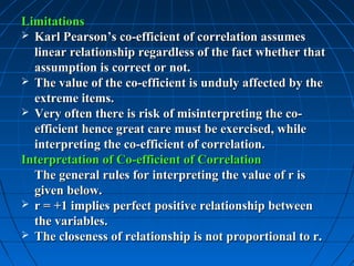 Limitations
 Karl Pearson’s co-efficient of correlation assumes
  linear relationship regardless of the fact whether that
  assumption is correct or not.
 The value of the co-efficient is unduly affected by the
  extreme items.
 Very often there is risk of misinterpreting the co-
  efficient hence great care must be exercised, while
  interpreting the co-efficient of correlation.
Interpretation of Co-efficient of Correlation
  The general rules for interpreting the value of r is
  given below.
 r = +1 implies perfect positive relationship between
  the variables.
 The closeness of relationship is not proportional to r.
 