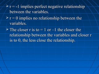  r = -1 implies perfect negative relationship
  between the variables.
 r = 0 implies no relationship between the
  variables.
 The closer r is to = 1 or –1 the closer the
  relationship between the variables and closer r
  is to 0, the less close the relationship.
 