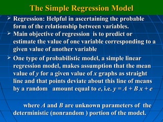 The Simple Regression Model
   Regression: Helpful in ascertaining the probable
    form of the relationship between variables.
   Main objective of regression is to predict or
    estimate the value of one variable corresponding to a
    given value of another variable
   One type of probabilistic model, a simple linear
    regression model, makes assumption that the mean
    value of y for a given value of x graphs as straight
    line and that points deviate about this line of means
    by a random amount equal to e, i.e. y = A + B x + e

        where A and B are unknown parameters of the
    deterministic (nonrandom ) portion of the model.
 