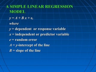 A SIMPLE LINEAR REGRESSION
 MODEL
 y = A + B x + e,
 where
 y = dependent or response variable
 x = independent or predictor variable
 e = random error
 A = y-intercept of the line
 B = slope of the line
 