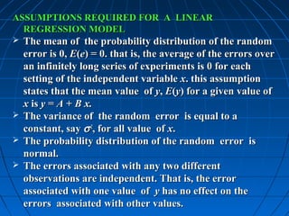 ASSUMPTIONS REQUIRED FOR A LINEAR
  REGRESSION MODEL
 The mean of the probability distribution of the random
  error is 0, E(e) = 0. that is, the average of the errors over
  an infinitely long series of experiments is 0 for each
  setting of the independent variable x. this assumption
  states that the mean value of y, E(y) for a given value of
  x is y = A + B x.
 The variance of the random error is equal to a
  constant, say σ 2, for all value of x.
 The probability distribution of the random error is
  normal.
 The errors associated with any two different
  observations are independent. That is, the error
  associated with one value of y has no effect on the
  errors associated with other values.
 